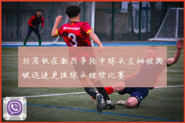 刘若钒在激烈争抢中球衣左袖被撕破迅速更换球衣继续比赛