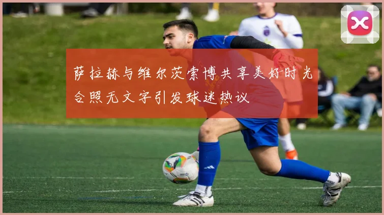 萨拉赫与维尔茨索博共享美好时光合照无文字引发球迷热议
