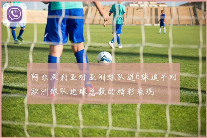 阿尔及利亚对亚洲球队进6球追平对欧洲球队进球总数的精彩表现