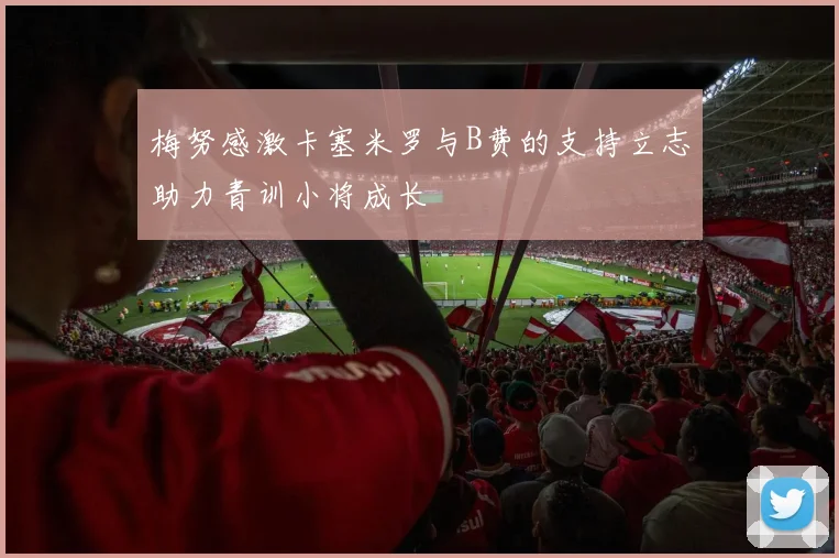 梅努感激卡塞米罗与B费的支持立志助力青训小将成长