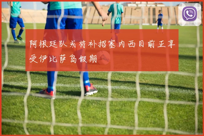 阿根廷队或将补招塞内西目前正享受伊比萨岛假期