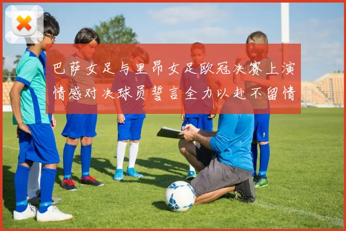 巴萨女足与里昂女足欧冠决赛上演情感对决球员誓言全力以赴不留情面
