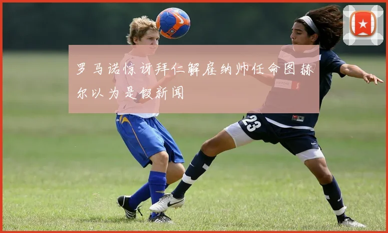 罗马诺惊讶拜仁解雇纳帅任命图赫尔以为是假新闻