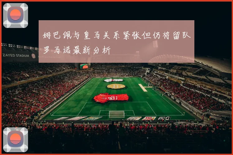 姆巴佩与皇马关系紧张但仍将留队罗马诺最新分析