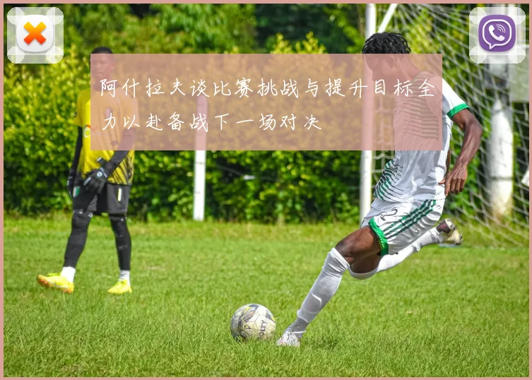 阿什拉夫谈比赛挑战与提升目标全力以赴备战下一场对决