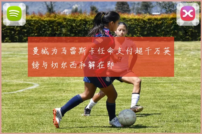 曼城为马雷斯卡任命支付超千万英镑与切尔西和解在即