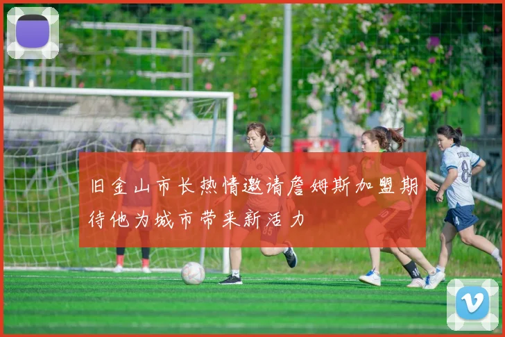 旧金山市长热情邀请詹姆斯加盟期待他为城市带来新活力