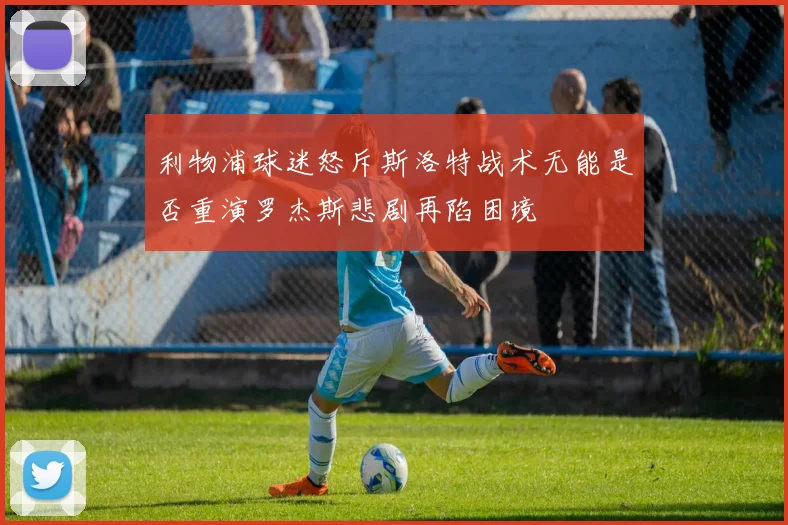 利物浦球迷怒斥斯洛特战术无能是否重演罗杰斯悲剧再陷困境