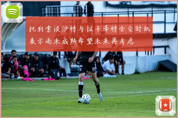 托利索谈沙特与拉卡泽特会合时机表示尚未成熟希望未来再考虑