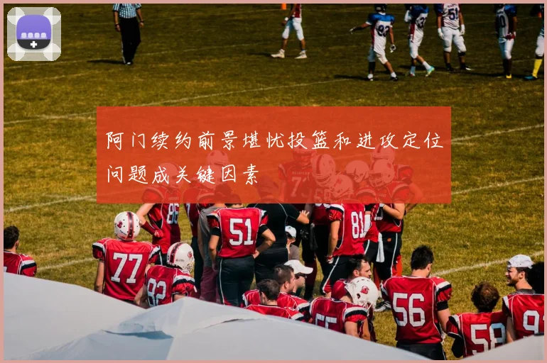 阿门续约前景堪忧投篮和进攻定位问题成关键因素