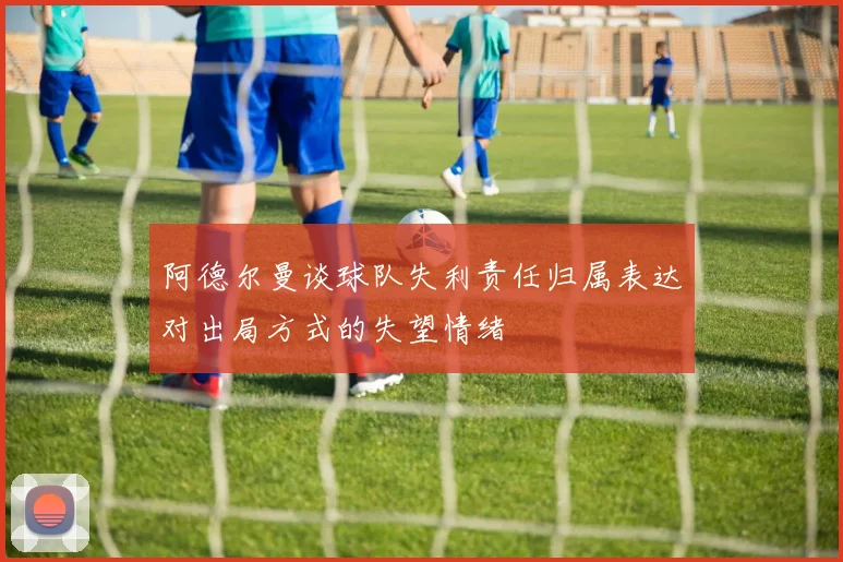 阿德尔曼谈球队失利责任归属表达对出局方式的失望情绪