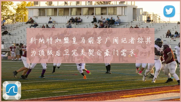 科纳特加盟皇马前景广阔记者称其为顶级后卫完美契合豪门需求