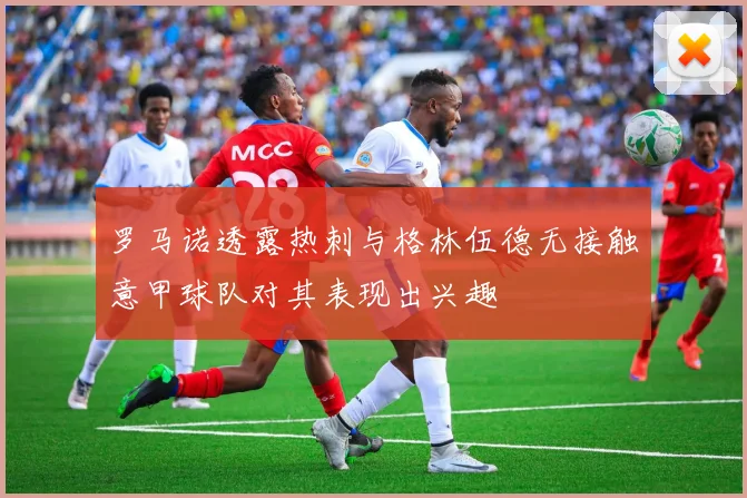 罗马诺透露热刺与格林伍德无接触意甲球队对其表现出兴趣