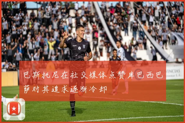 巴斯托尼在社交媒体点赞库巴西巴萨对其追求逐渐冷却