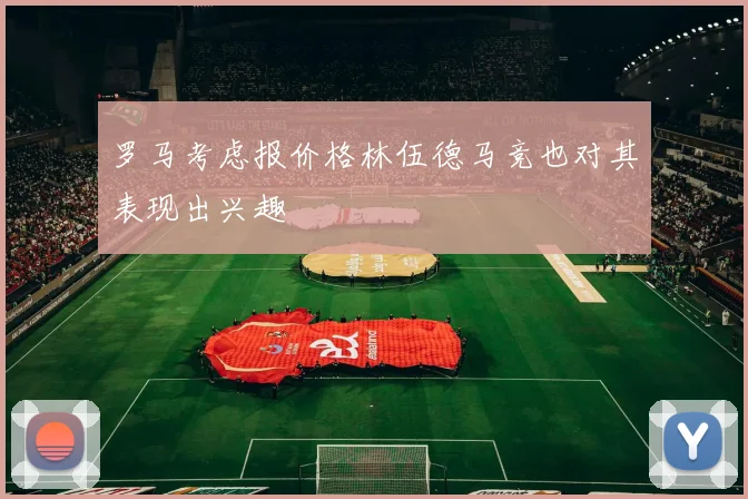 罗马考虑报价格林伍德马竞也对其表现出兴趣