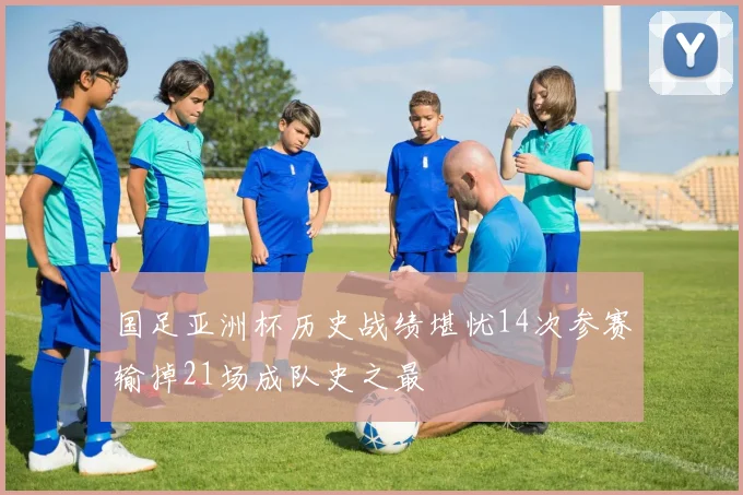 国足亚洲杯历史战绩堪忧14次参赛输掉21场成队史之最